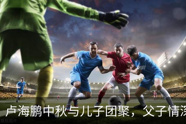 卢海鹏中秋与儿子团聚，父子情深尽显温暖与喜悦