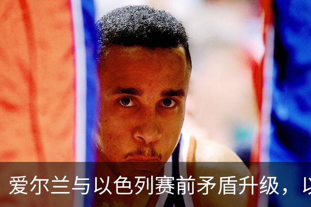 爱尔兰与以色列赛前矛盾升级，以色列足协强烈反击